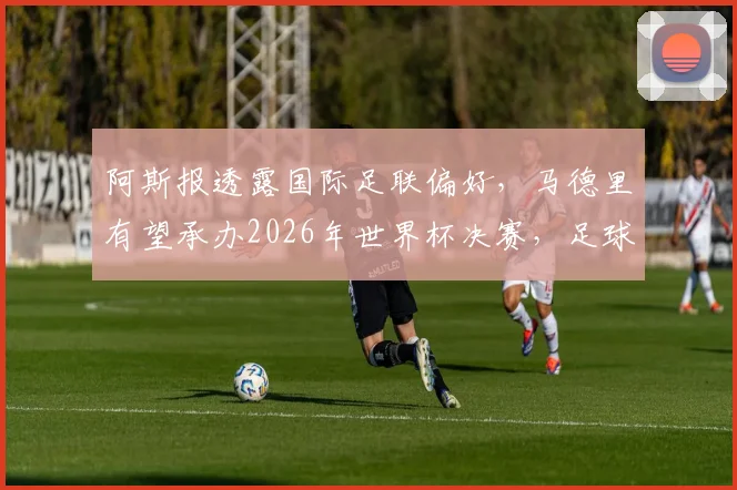 阿斯报透露国际足联偏好，马德里有望承办2026年世界杯决赛，足球城为何受青睐？