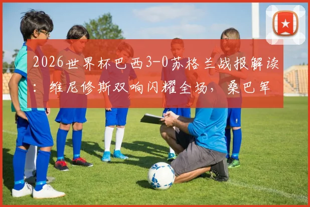 2026世界杯巴西3-0苏格兰战报解读：维尼修斯双响闪耀全场，桑巴军团锁定小组头名出线，附全场录像及技术统计