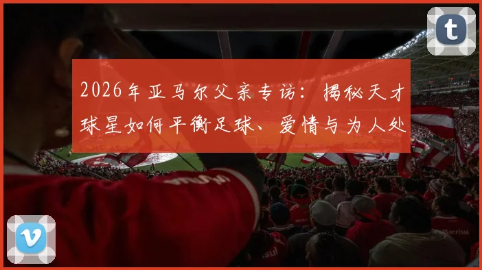 2026年亚马尔父亲专访：揭秘天才球星如何平衡足球、爱情与为人处事，他的成长故事对家长有何启示？