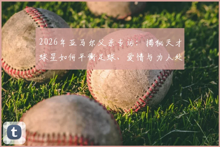 2026年亚马尔父亲专访：揭秘天才球星如何平衡足球、爱情与为人处事，他的成长故事对家长有何启示？