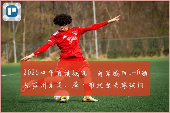 2026中甲直播战况：南京城市1-0领先苏州东吴，泽·维托尔头球破门关键进球解读