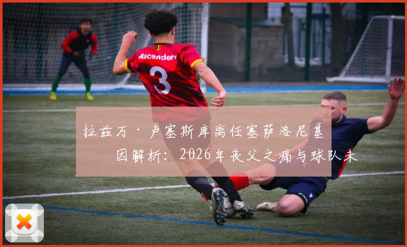 拉兹万·卢塞斯库离任塞萨洛尼基原因解析：2026年丧父之痛与球队未来规划成关键