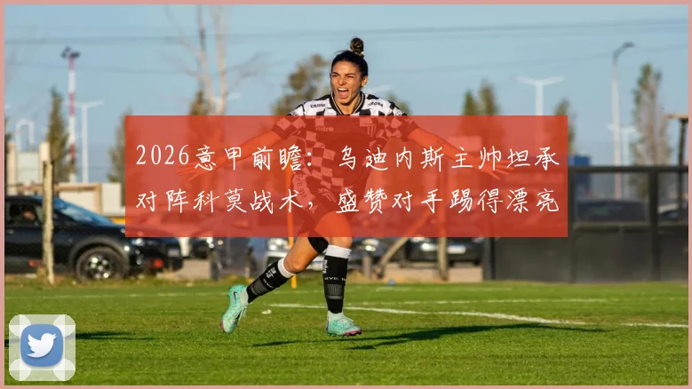 2026意甲前瞻：乌迪内斯主帅坦承对阵科莫战术，盛赞对手踢得漂亮防守强，直言本方控球不会多