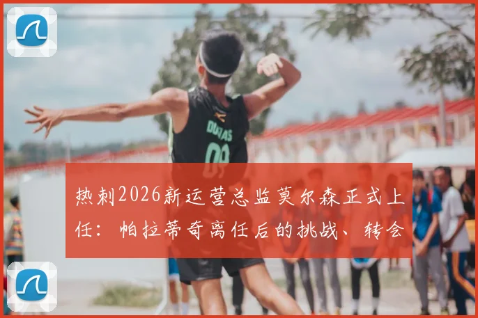 热刺2026新运营总监莫尔森正式上任：帕拉蒂奇离任后的挑战、转会影响及莫尔森履历深度解析