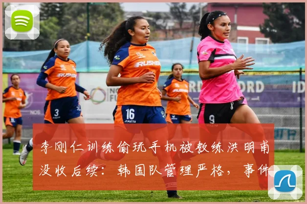 李刚仁训练偷玩手机被教练洪明甫没收后续：韩国队管理严格，事件始末及球员尬笑反应解读