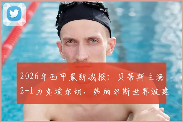 2026年西甲最新战报：贝蒂斯主场2-1力克埃尔切，弗纳尔斯世界波建功锁定欧冠资格