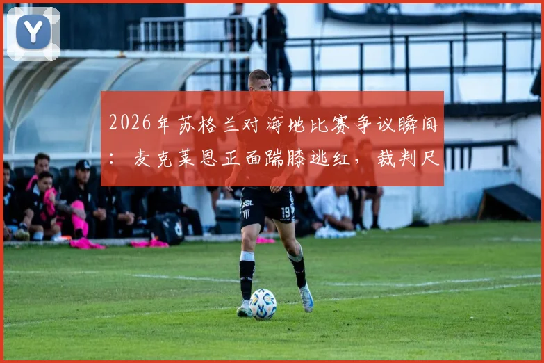 2026年苏格兰对海地比赛争议瞬间：麦克莱恩正面踹膝逃红，裁判尺度引热议，附事件回放与分析
