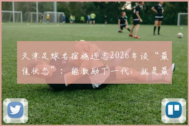 天津足球名宿施连志2026年谈“最佳状态”：能激励下一代，就是最好的慰藉与价值