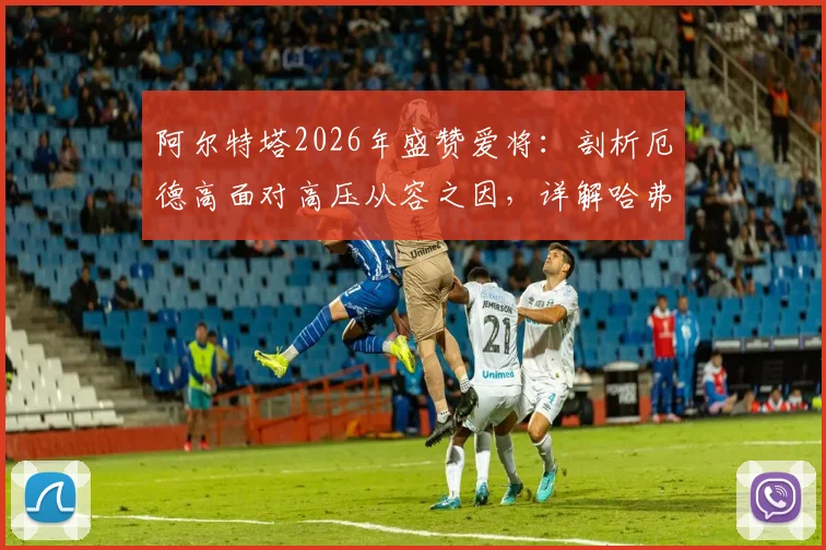 阿尔特塔2026年盛赞爱将:剖析厄德高面对高压从容之因,详解哈弗茨球场上聪明具体体现