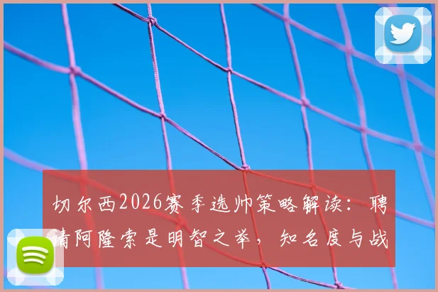 切尔西2026赛季选帅策略解读：聘请阿隆索是明智之举，知名度与战术价值并存