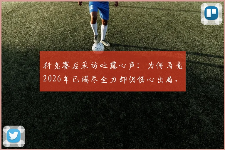 科克赛后采访吐露心声：为何马竞2026年已竭尽全力却仍伤心出局，我们依然自豪