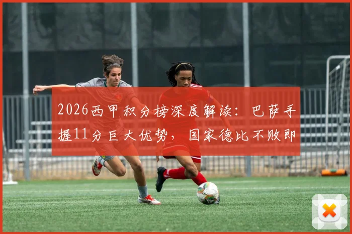 2026西甲积分榜深度解读：巴萨手握11分巨大优势，国家德比不败即可锁定联赛冠军，皇马翻盘仅剩理论可能