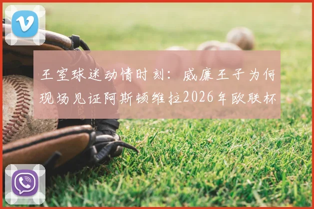 王室球迷动情时刻:威廉王子为何现场见证阿斯顿维拉2026年欧联杯夺冠泪洒看台?