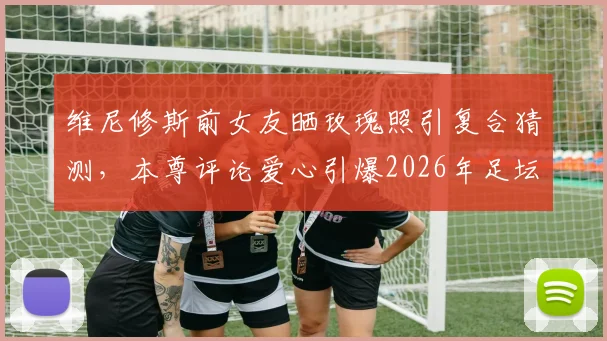 维尼修斯前女友晒玫瑰照引复合猜测，本尊评论爱心引爆2026年足坛恋情谜团