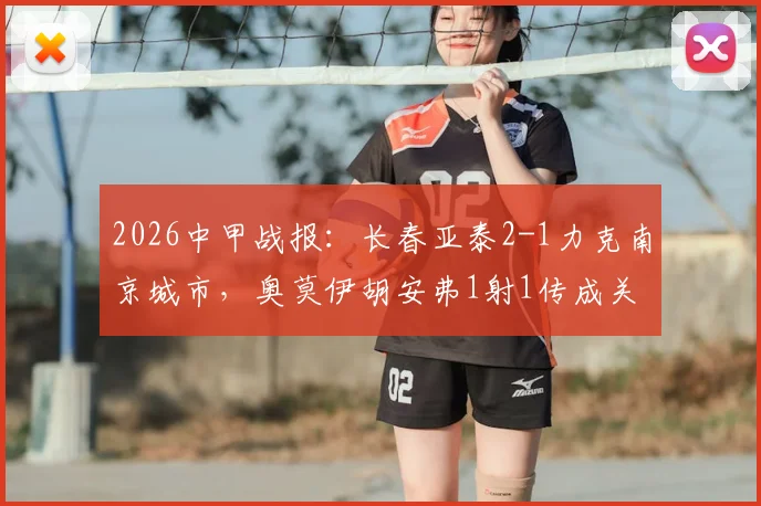 2026中甲战报：长春亚泰2-1力克南京城市，奥莫伊胡安弗1射1传成关键，赛后深度复盘及积分榜影响分析