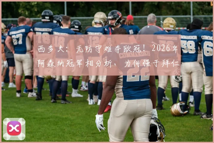 西多夫：无防守难夺欧冠！2026年阿森纳冠军相分析，为何强于拜仁与大巴黎？