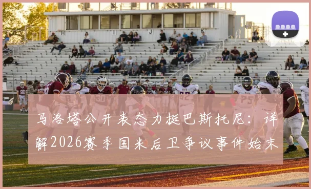 马洛塔公开表态力挺巴斯托尼：详解2026赛季国米后卫争议事件始末与各方反应
