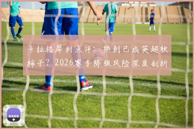 卡拉格犀利点评：热刺已成英超软柿子？2026赛季降级风险深度剖析与球迷热议焦点