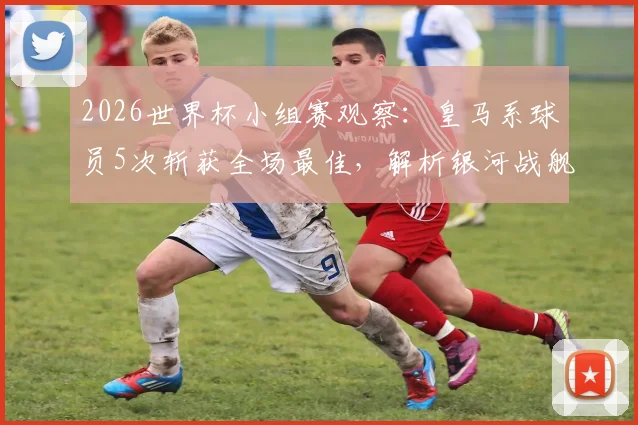 2026世界杯小组赛观察：皇马系球员5次斩获全场最佳，解析银河战舰的人才储备与竞技密码