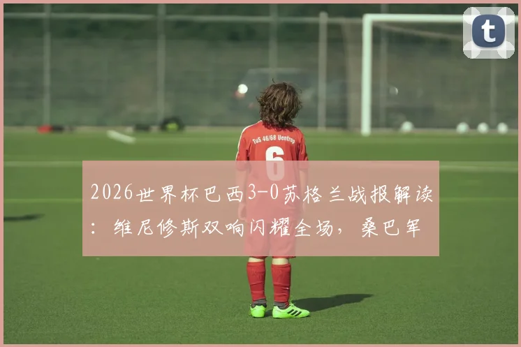 2026世界杯巴西3-0苏格兰战报解读：维尼修斯双响闪耀全场，桑巴军团锁定小组头名出线，附全场录像及技术统计