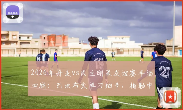 2026年丹麦vs民主刚果友谊赛半场回顾：巴坎布失单刀细节，梅勒中柱瞬间解析及全场数据战报