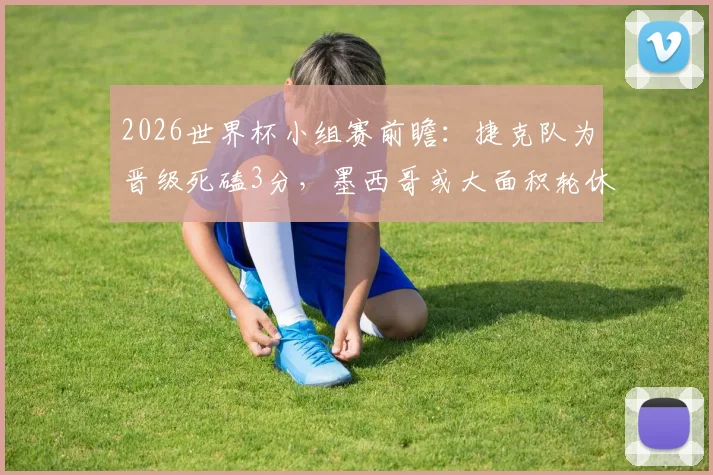 2026世界杯小组赛前瞻：捷克队为晋级死磕3分，墨西哥或大面积轮休主力阵容