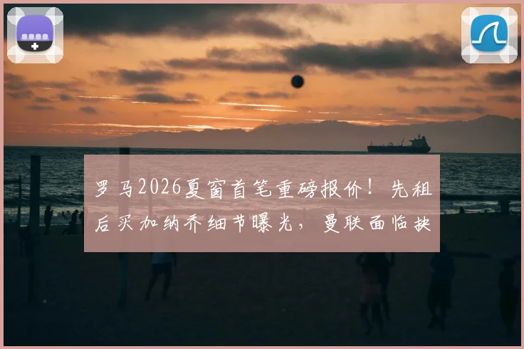 罗马2026夏窗首笔重磅报价！先租后买加纳乔细节曝光，曼联面临抉择