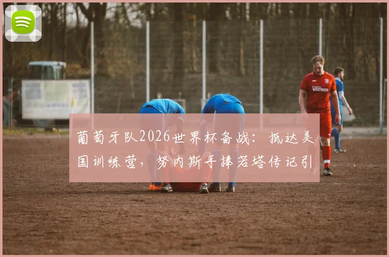 葡萄牙队2026世界杯备战：抵达美国训练营，努内斯手捧若塔传记引发球迷热议