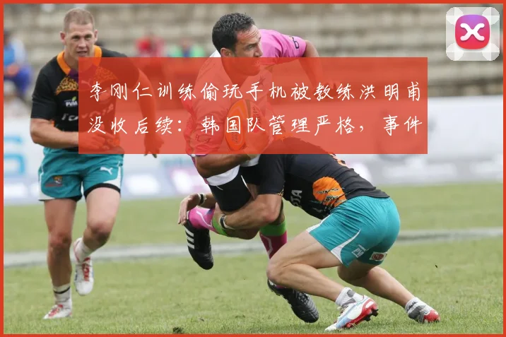 李刚仁训练偷玩手机被教练洪明甫没收后续:韩国队管理严格,事件始末及球员尬笑反应解读