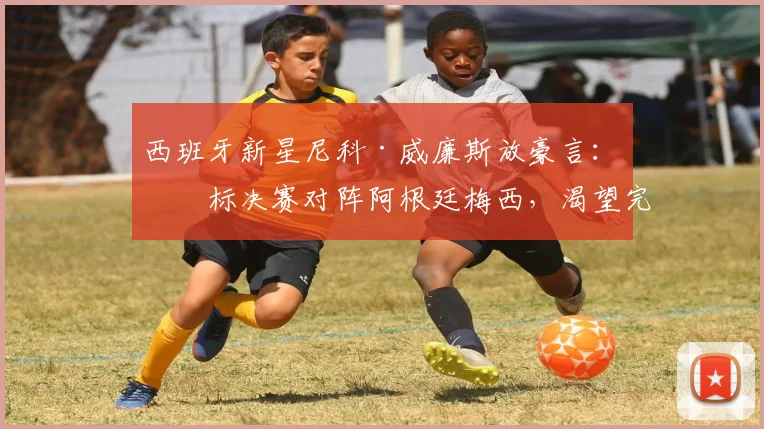 西班牙新星尼科·威廉斯放豪言：目标决赛对阵阿根廷梅西，渴望完成换球衣心愿
