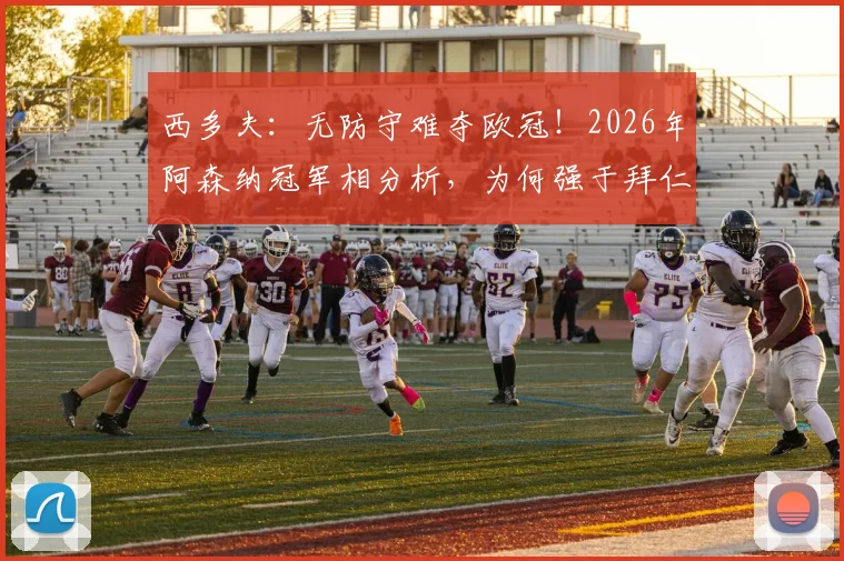 西多夫：无防守难夺欧冠！2026年阿森纳冠军相分析，为何强于拜仁与大巴黎？