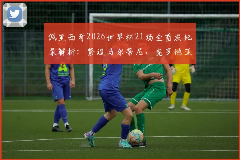 佩里西奇2026世界杯21场全首发纪录解析：紧追马尔蒂尼，克罗地亚传奇如何炼成