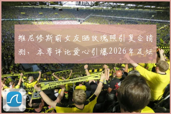 维尼修斯前女友晒玫瑰照引复合猜测，本尊评论爱心引爆2026年足坛恋情谜团