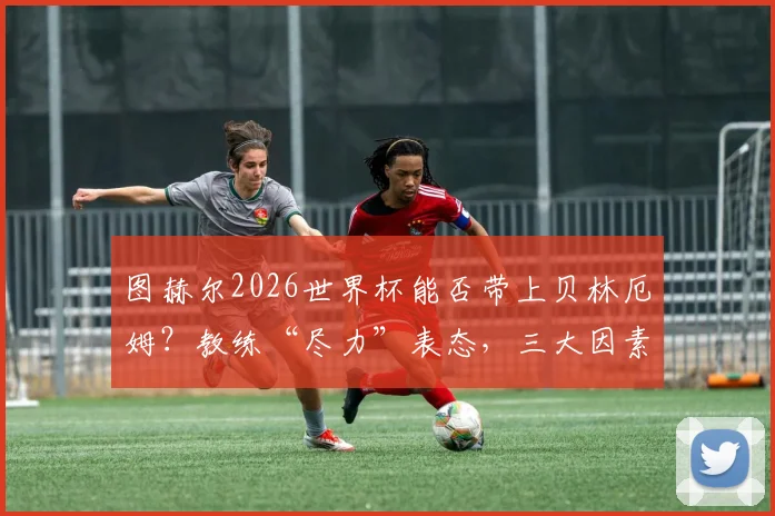 图赫尔2026世界杯能否带上贝林厄姆？教练“尽力”表态，三大因素决定英格兰中场前景