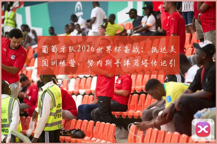 葡萄牙队2026世界杯备战：抵达美国训练营，努内斯手捧若塔传记引发球迷热议