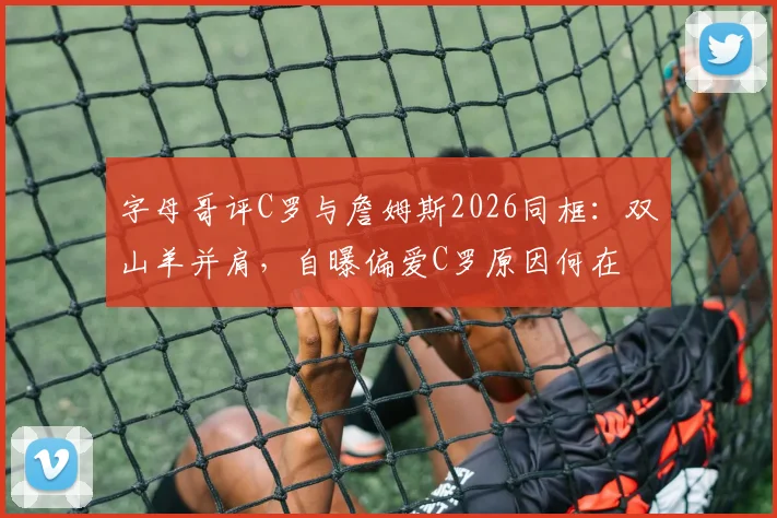 字母哥评C罗与詹姆斯2026同框：双山羊并肩，自曝偏爱C罗原因何在