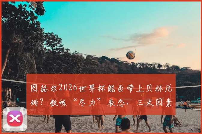 图赫尔2026世界杯能否带上贝林厄姆?教练“尽力”表态,三大因素决定英格兰中场前景