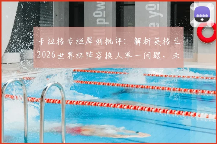 卡拉格专栏犀利批评：解析英格兰2026世界杯阵容换人单一问题，未带帕尔默或成重大决策失误