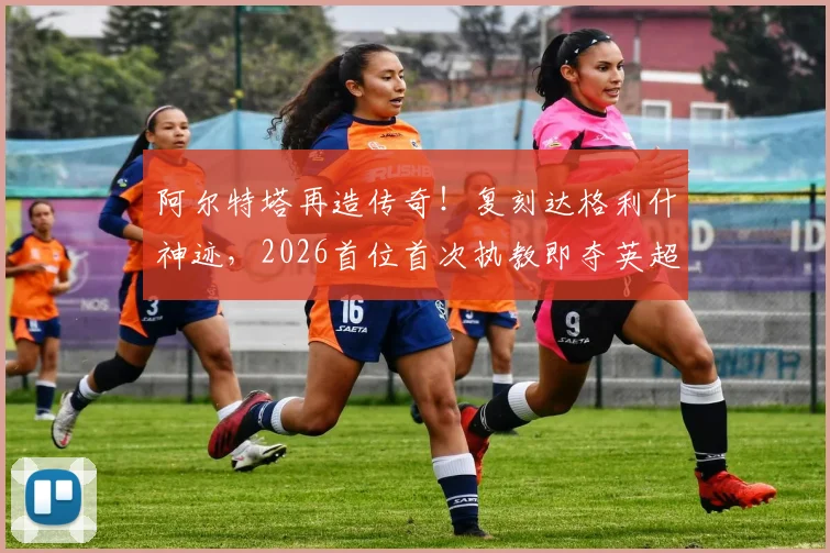 阿尔特塔再造传奇！复刻达格利什神迹，2026首位首次执教即夺英超冠军主帅深度解析