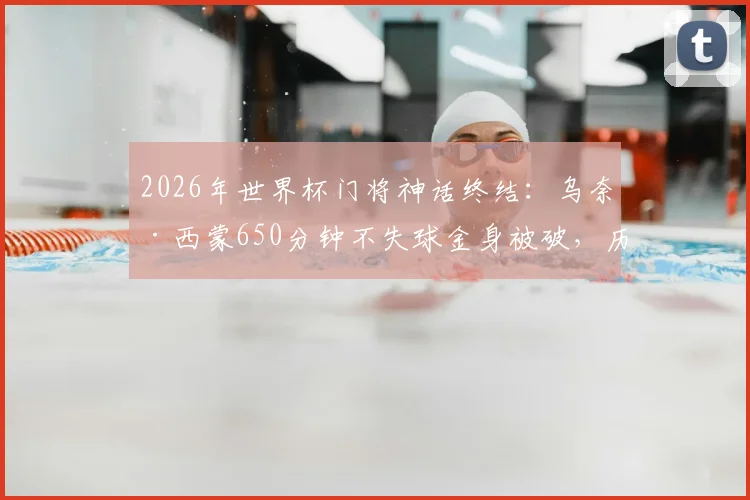 2026年世界杯门将神话终结：乌奈·西蒙650分钟不失球金身被破，历史排名与失球原因深度剖析