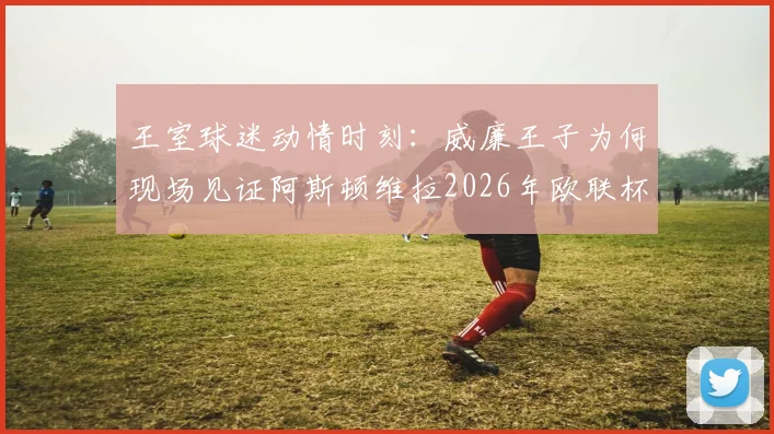 王室球迷动情时刻：威廉王子为何现场见证阿斯顿维拉2026年欧联杯夺冠泪洒看台？