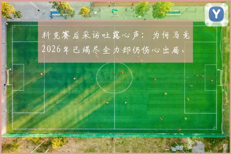 科克赛后采访吐露心声:为何马竞2026年已竭尽全力却仍伤心出局,我们依然自豪