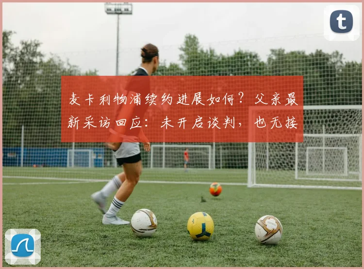 麦卡利物浦续约进展如何？父亲最新采访回应：未开启谈判，也无接触其他球队