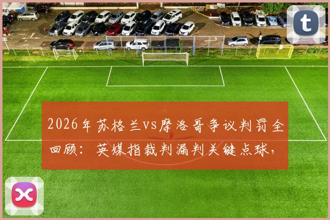2026年苏格兰vs摩洛哥争议判罚全回顾：英媒指裁判漏判关键点球，比赛遭遇不公事件深度剖析