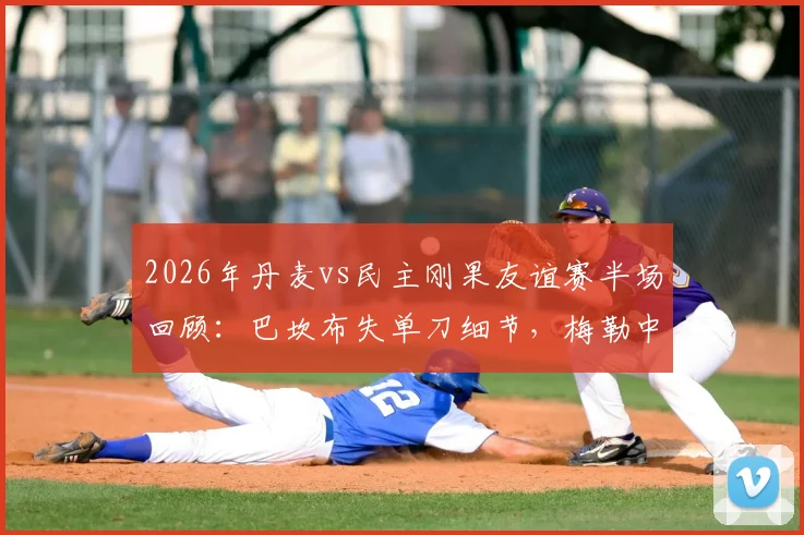 2026年丹麦vs民主刚果友谊赛半场回顾：巴坎布失单刀细节，梅勒中柱瞬间解析及全场数据战报