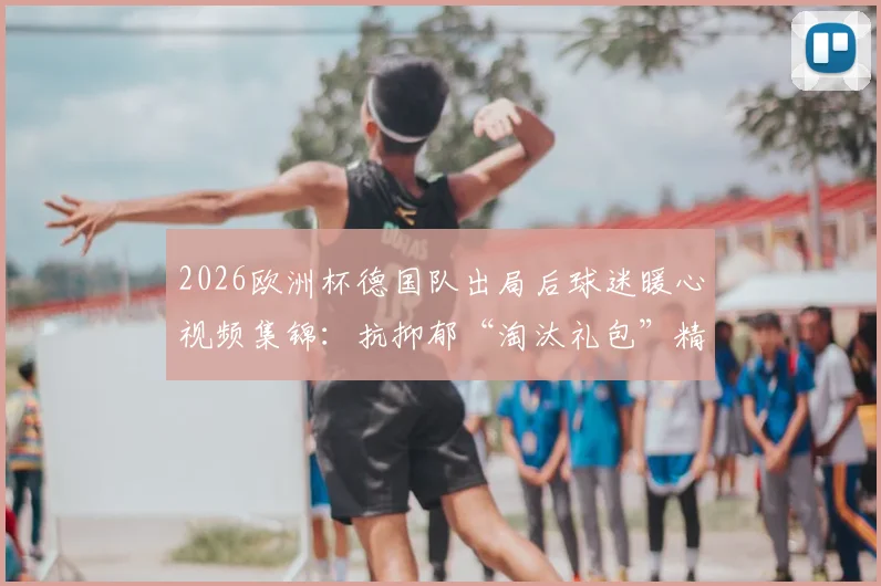 2026欧洲杯德国队出局后球迷暖心视频集锦：抗抑郁“淘汰礼包”精选，搞笑与感动瞬间全收录