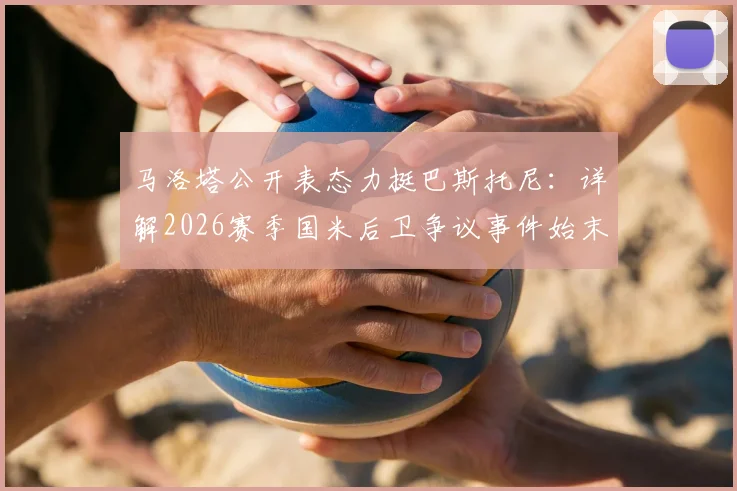 马洛塔公开表态力挺巴斯托尼：详解2026赛季国米后卫争议事件始末与各方反应