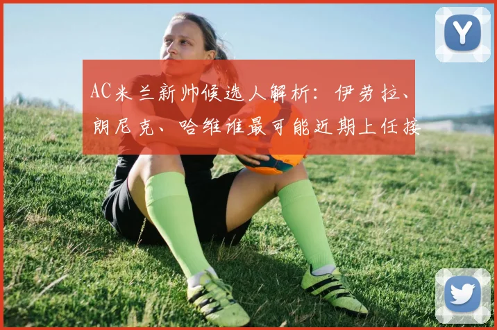 AC米兰新帅候选人解析：伊劳拉、朗尼克、哈维谁最可能近期上任接替皮奥利？