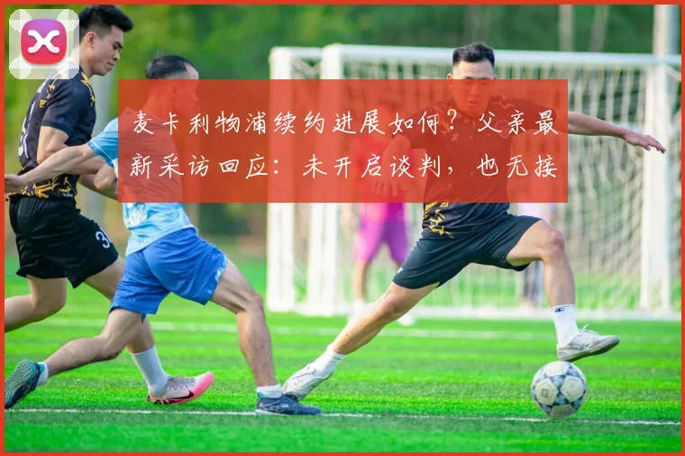 麦卡利物浦续约进展如何？父亲最新采访回应：未开启谈判，也无接触其他球队
