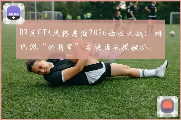 BR用GTA风格恶搞2026西法大战：姆巴佩“姆将军”名场面衣服被扒，创意足球动画盘点